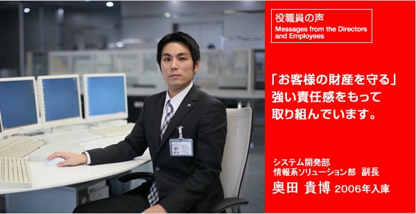 事務部 システム開発グループ 係長 宮島 英樹 1998年入庫 「お客様の財産を守る」 強い責任感をもって取り組んでいます。 事務部 システム開発グループ 係長 宮島 英樹 1998年入庫 「お客様の財産を守る」 強い責任感をもって取り組んでいます。
