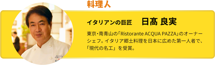 今回巡ったのは… イタリアンの巨匠 日髙 良実 イタリアンの巨匠 日髙 良実 東京・南青山の「Ristorante ACQUA PAZZA」のオーナーシェフ。イタリア郷土料理を日本に広めた第一人者で、「現代の名工」を受賞。