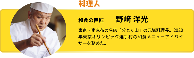 今回巡ったのは… 和食の巨匠 野﨑 洋光 東京・南麻布の名店「分とく山」の元総料理長。2020年東京オリンピック選手村の和食メニューアドバイザーを務めた。