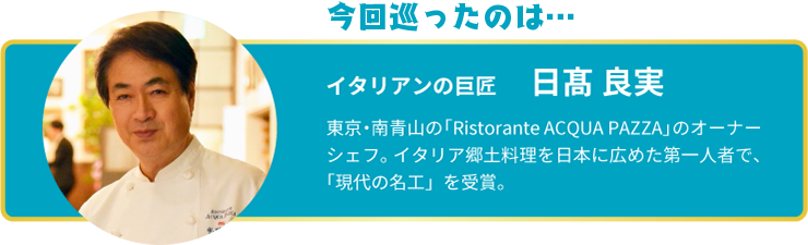 今回巡ったのは… イタリアンの巨匠 日髙 良実 イタリアンの巨匠 日髙 良実 東京・南青山の「Ristorante ACQUA PAZZA」のオーナーシェフ。イタリア郷土料理を日本に広めた第一人者で、「現代の名工」を受賞。