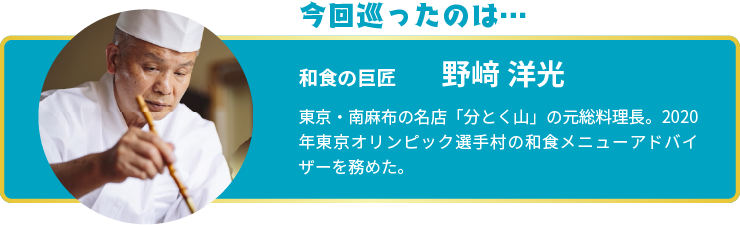 今回巡ったのは… 和食の巨匠 野﨑 洋光 東京・南麻布の名店「分とく山」の元総料理長。2020年東京オリンピック選手村の和食メニューアドバイザーを務めた。