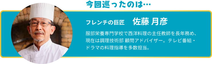 今回巡ったのは… フレンチの巨匠 佐藤　月彦 服部栄養専門学校で西洋料理の主任教師を長年務め、現在は調理技術部 顧問アドバイザー。テレビ番組・ドラマの料理指導を多数担当。