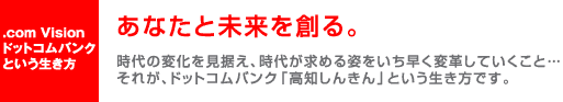 .com Visionドットコムバンクという生き方　あなたと未来を創る。時代の変化を見据え、時代が求める姿をいち早く変革していくこと…それが、ドットコムバンク「高知しんきん」という生き方です。
